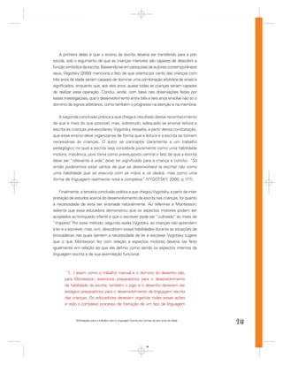 A primeira delas é que o ensino da escrita deveria ser transferido para a pré-
escola, sob o argumento de que as crianças menores são capazes de descobrir a
função simbólica da escrita. Baseando-se em pesquisas de autores contemporâneos
seus, Vygotsky (2000) menciona o fato de que oitenta por cento das crianças com
três anos de idade seriam capazes de dominar uma combinação arbitrária de sinais e
signiﬁcados, enquanto que, aos seis anos, quase todas as crianças seriam capazes
de realizar essa operação. Conclui, ainda, com base nas observações feitas por
essas investigações, que o desenvolvimento entre três e seis anos envolve não só o
domínio de signos arbitrários, como também o progresso na atenção e na memória.


   A segunda conclusão prática a que chega é resultado desse reconhecimento
de que é mais do que possível, mas, sobretudo, adequado se ensinar leitura e
escrita às crianças pré-escolares. Vygotsky ressalta, a partir dessa constatação,
que esse ensino deve organizar-se de forma que a leitura e a escrita se tornem
necessárias às crianças. O autor se contrapõe claramente a um trabalho
pedagógico no qual a escrita seja concebida puramente como uma habilidade
motora, mecânica, pois toma como pressuposto central o fato de que a escrita
deve ser “relevante à vida” deve ter signiﬁcado para a criança e conclui: “Só
                            ,
então poderemos estar certos de que se desenvolverá (a escrita) não como
uma habilidade que se executa com as mãos e os dedos, mas como uma
forma de linguagem realmente nova e complexa. (VYGOTSKY, 2000, p.177).
                                                  ”


    Finalmente, a terceira conclusão prática a que chegou Vygotsky, a partir da inter-
pretação de estudos acerca do desenvolvimento da escrita nas crianças, foi quanto
à necessidade de esta ser ensinada naturalmente. Ao referir-se a Montessori,
salienta que essa educadora demonstrou que os aspectos motores podem ser
acoplados ao brinquedo infantil e que o escrever pode ser “cultivado” ao invés de
“imposto” Por esse método, segundo avalia Vygotsky, as crianças não aprendem
           .
a ler e a escrever, mas, sim, descobrem essas habilidades durante as situações de
brincadeiras nas quais sentem a necessidade de ler e escrever. Vygotsky sugere
que o que Montessori fez com relação a aspectos motores deveria ser feito
igualmente em relação ao que ele deﬁniu como sendo os aspectos internos da
linguagem escrita e de sua assimilação funcional:



        “[…] assim como o trabalho manual e o domínio do desenho são,
       para Montessori, exercícios preparatórios para o desenvolvimento
       da habilidade da escrita, também o jogo e o desenho deveriam ser
       estágios preparatórios para o desenvolvimento da linguagem escrita
       das crianças. Os educadores deveriam organizar todas essas ações
       e todo o complexo processo de transição de um tipo de linguagem


             Orientações para o trabalho com a Linguagem Escrita em turmas de seis anos de idade
                                                                                                   19


                                                                      19
 