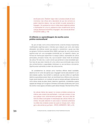 escrita para outro. Deveriam seguir todo o processo através de seus
           momentos mais críticos até a descoberta de que não somente se
           podem desenhar objetos, mas que também se pode representar a
           linguagem. Se quiséssemos resumir todas essas exigências práticas
           e expressá-las em uma só, poderíamos dizer simplesmente que às
           crianças dever-se-ia ensinar-lhes a linguagem, não a escrita das letras”
                                                                                  .
           (VYGOTSKY, 2000, p. 178)


     A infância e a aprendizagem da escrita como
     prática sociocultural

         Se, por um lado, como vimos anteriormente, a escrita introduz importantes
     modiﬁcações cognitivas para o indivíduo que a adquire, por outro, ela implica
     alterações nas práticas sociais que passam a caracterizar o grupo que dela
     se apropria. Conforme assinala Britto (2003), participar de uma cultura escrita
     signiﬁca atuar em uma sociedade constituída por um desenho urbano, por
     formas de interlocução especíﬁcas no espaço público, expressões de cultura
     particulares, princípios morais, leis, que se apoiam nesse modo de produção
     de cultura. Por tudo isso, o autor conclui que pertencer a essa sociedade signi-
     ﬁca mais do que estar inserido em uma cultura cuja constituição seja a soma
     dos conhecimentos e capacidades individuais no uso da leitura e da escrita.
     Signiﬁca estar submetido à ordem da cultura escrita.


         Ao considerarmos as crianças como membros efetivos dessa sociedade,
     devemos ter em conta não apenas que a linguagem escrita está presente no coti-
     diano desses sujeitos, mas também e, sobretudo, que ela confere um signiﬁcado
     distinto a suas práticas sociais. Assim, ao reconhecermos a infância como uma cons-
     trução social inserida em um contexto do qual as crianças participam efetivamente
     como atores sociais de pleno direito, devemos, igualmente, considerá-las sujeitos
     capazes de interagir com os signos e símbolos construídos socialmente, bem como
     de construir novos signos e símbolos a partir dessa interação. Para Sarmento e Pinto:



           As culturas infantis não nascem no universo simbólico exclusivo da
           infância, este universo não está fechado – muito pelo contrário, é mais
           que qualquer outro, extremamente permeável - tão pouco está dis-
           tante do reﬂexo social global. A interpretação das culturas infantis, em
           síntese, não pode realizar-se no vazio social, e necessita sustentar-se
           na análise das condições sociais nas quais as crianças vivem, intera-
           gem e dão sentido ao que fazem. (PINTO, SARMENTO: 1997 p. 22).  ,



20                A criança de seis anos, a Linguagem Escrita e o Ensino Fundamental de nove anos




                                                 20
 