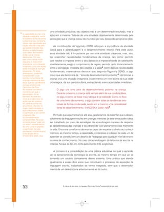 uma atividade produtiva; seu objetivo não é um determinado resultado, mas a
6
    A capacidade de criar uma
    situação imaginária, numa      ação em si mesma. Trata-se de uma atividade objetivamente determinada pela
    brincadeira de faz-de-conta,   percepção que a criança possui do mundo e por seu desejo de apropriar-se dele.
    e direcionar seu comporta-
    mento pelo signiﬁcado que
    a ação adquire e não pela         As contribuições de Vygotsky (2000) reforçam a importância da atividade
    percepção imediata dos
    objetos ou pela situação       lúdica para a aprendizagem e o desenvolvimento infantil. Para este autor,
    que a afeta de imediato
                                   essa atividade não é importante por ser uma atividade prazerosa, mas, sim,
    é algo que a criança
    desenvolve. Por isso,          por preencher necessidades fundamentais da criança, tais como: permitir
    para uma criança muito
    pequena, é impossível
                                   que resolva o impasse entre o seu desejo e a impossibilidade de satisfazê-lo
    envolver-se numa situação      imediatamente, exigir o cumprimento de regras, permitir certo distanciamento
    imaginária, pois suas ações
    estão limitadas à restrição    entre a percepção imediata dos objetos e a ação6. Além dessas necessidades
    situacional. Por esse          fundamentais, interessa-nos destacar que, segundo Vygotsky (2000), o jogo
    pressuposto, podemos
    compreender o que              cria o que ele denomina de “zona de desenvolvimento próximo”7. Ao brincar, a
    ocorreu numa classe de         criança cria uma situação imaginária, experimenta um nível acima da sua idade
    crianças menores de dois
    anos, quando a professora      cronológica, da sua conduta diária, extrapolando suas capacidades imediatas:
    contava a história de
    Cachinhos de Ouro.
    Ao encenar com elas o                O jogo cria uma zona de desenvolvimento próximo na criança.
    momento em que a
    personagem foi ao                    Durante o mesmo, a criança está sempre além da sua conduta diária;
    banheiro da casa dos                 no jogo, é como se fosse maior do que é na realidade. Como no foco
    ursos e ao descrever as
    ações que ela praticou               de uma lente de aumento, o jogo contém todas as tendências evo-
    ali, parte da turma não              lutivas de forma condensada, sendo em si mesmo uma considerável
    se conteve e fez xixi na
    roupa. Nesta situação, a             fonte de desenvolvimento. (VYGOTSKY, 2000: 156)8.
    ação predominou sobre
    o signiﬁcado e seu caráter
    imaginário não                     Por tudo que argumentamos até aqui, gostaríamos de salientar que o desen-
    foi completamente
    compreendido. Para que
                                   volvimento da linguagem escrita em crianças menores de sete anos pode e deve
    a criança possa “viajar em     ser trabalhado por meio de estratégias de aprendizagem capazes de respeitar
    um avião” sentada dentro
               ,
    de uma caixa de papelão,       as características das crianças e seu direito de viver plenamente esse momento
    o signiﬁcado da ação           da vida. Encontrar uma forma de ensinar capaz de respeitar o direito ao conheci-
    precisa ser o determinante
    e não a ação em si.            mento e, ao mesmo tempo, a capacidade, o interesse e o desejo de cada um de
    (VYGOTSKY, 2000: 153)          aprender se constitui em um desaﬁo da Pedagogia para qualquer nível de ensino
                                   ou área de conhecimento. No caso da aprendizagem da leitura e da escrita na
                                   infância, há que se ter em conta pelo menos três exigências.


                                       A primeira é a consolidação de uma prática educativa na qual o aprendiz
                                   vai se apropriando da tecnologia da escrita, ao mesmo tempo em que vai se
                                   tornando um usuário competente desse sistema. Uma prática que atenda
                                   igualmente a esses dois eixos que constituem o processo de aquisição da
                                   linguagem escrita, trabalhados de forma integrada, sem que o desenvolvi-
                                   mento de um deles ocorra anteriormente ao do outro.




    22                                         A criança de seis anos, a Linguagem Escrita e o Ensino Fundamental de nove anos




                                                                              22
 