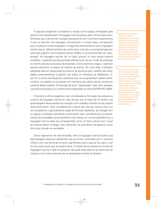 A segunda exigência é considerar a escola como espaço privilegiado para                       7
                                                                                                      Segundo este teórico,
garantir esse aprendizado. A linguagem escrita possui pelo menos duas carac-                          a distância entre a
terísticas que a aproximam da ação educativa formal. A primeira característica                        capacidade que a criança
                                                                                                      possui de solucionar de
é que se trata de uma linguagem estruturante e, muitas vezes, pré-requisito                           maneira independente os
para o acesso a outras linguagens. A segunda característica é que a linguagem                         problemas e aquilo que
                                                                                                      requer a oritentação ou
escrita requer, diferentemente de outros bens culturais, a sua apropriação por                        apoio de um adulto ou
                                                                                                      de companheiros mais
parte dos sujeitos. Como adverte Ferreiro (2003), é conveniente falar de “apro-                       experientes se constitui na
priação” da linguagem escrita, de um lado, porque, no caso desse sistema                              zona de desenvolvimento
                                                                                                      próximo ao proximal.
simbólico, o aprendiz precisa participar efetivamente do seu modo de produção
ou mesmo de seus processos de expansão. Como veremos a seguir, o aprendiz
precisa reconstruir as bases do sistema de escrita. Por outro lado, é também                      8
                                                                                                      Assim, por exemplo, ao
adequado falar em apropriação do sistema de escrita já que o desaﬁo das socie-                        assumir o papel materno
dades contemporâneas é garantir que todos os indivíduos se alfabetizem. E,                            em uma brincadeira de
                                                                                                      casinha, a criança executa
por ﬁm, e como consequência, espera-se que, ao se apropriarem desse conhe-                            ações que considera
cimento, os sujeitos se convertam em membros da cultura escrita, tornem-se                            próprias desse universo, e
                                                                                                      exclui outras que considera
usuários desse sistema. O emprego do temo “apropriação” quer, pois, designar                          inadequadas àquele
                                                                                                      contexto. Ela própria se
o ato de tornar próprio um conhecimento disponível na cultura (FERREIRO, 2003).                       impõe regras que lhe
                                                                                                      permitirão agir em confor-
                                                                                                      midade com um contexto
    A terceira e última exigência a ser considerada na formação dos pequenos                          cujos papéis sociais ela
usuários da linguagem escrita é o fato de que, por se tratar de um direito, sua                       procura entender e que
                                                                                                      ainda não é capaz de
aprendizagem deve respeitar as crianças como cidadãos e atores do seu próprio                         desempenhar.
desenvolvimento. Quer consideremos o ponto de vista da criança como um
ser competente, cognitivamente capaz de formular hipóteses, de interagir com
os signos e símbolos veiculados socialmente; quer consideremos as caracte-
rísticas da sociedade contemporânea como sendo um mundo grafocêntrico, a
linguagem escrita deve ser compreendida como um bem cultural com o qual
as crianças devem interagir, mas, sobretudo, do qual devem se apropriar como
forma de inclusão na sociedade.


    Como esperamos ter demonstrado, tanto a linguagem escrita quanto sua
aprendizagem possuem elementos que as tornam coerentes com o universo
infantil, com sua forma de construir signiﬁcados para o que se faz, para o que
se vê e para aquilo que se experimenta. O direito de ter acesso ao mundo da
linguagem escrita e dele se apropriar não pode descuidar-se do direito de ser
criança, e há muitas maneiras de se respeitarem ambos os direitos.




            Orientações para o trabalho com a Linguagem Escrita em turmas de seis anos de idade
                                                                                                                         23


                                                                     23
 