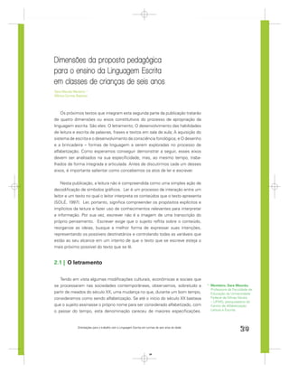 Dimensões da proposta pedagógica
para o ensino da Linguagem Escrita
em classes de crianças de seis anos
Sara Mourão Monteiro *
Mônica Correia Baptista




    Os próximos textos que integram esta segunda parte da publicação tratarão
de quatro dimensões ou eixos constitutivos do processo de apropriação da
linguagem escrita. São eles: O letramento; O desenvolvimento das habilidades
de leitura e escrita de palavras, frases e textos em sala de aula; A aquisição do
sistema de escrita e o desenvolvimento da consciência fonológica; e O desenho
e a brincadeira – formas de linguagem a serem exploradas no processo de
alfabetização. Como esperamos conseguir demonstrar a seguir, esses eixos
devem ser analisados na sua especiﬁcidade, mas, ao mesmo tempo, traba-
lhados de forma integrada e articulada. Antes de discutirmos cada um desses
eixos, é importante salientar como concebemos os atos de ler e escrever.


    Nesta publicação, a leitura não é compreendida como uma simples ação de
decodiﬁcação de símbolos gráﬁcos. Ler é um processo de interação entre um
leitor e um texto no qual o leitor interpreta os conteúdos que o texto apresenta
(SOLÉ, 1997). Ler, portanto, signiﬁca compreender os propósitos explícitos e
implícitos da leitura e fazer uso de conhecimentos relevantes para interpretar
a informação. Por sua vez, escrever não é a imagem de uma transcrição do
próprio pensamento. Escrever exige que o sujeito reﬂita sobre o conteúdo,
reorganize as ideias, busque a melhor forma de expressar suas intenções,
representando os possíveis destinatários e controlando todas as variáveis que
estão ao seu alcance em um intento de que o texto que se escreve esteja o
mais próximo possível do texto que se lê.


2.1 | O letramento

   Tendo em vista algumas modiﬁcações culturais, econômicas e sociais que
se processaram nas sociedades contemporâneas, observamos, sobretudo a                                 * Monteiro, Sara Mourão.
                                                                                                        Professora da Faculdade de
partir de meados do século XX, uma mudança no que, durante um bom tempo,                                Educação da Universidade
consideramos como sendo alfabetização. Se até o início do século XX bastava                             Federal de Minas Gerais
                                                                                                        – UFMG, pesquisadora do
que o sujeito assinasse o próprio nome para ser considerado alfabetizado, com                           Centro de Alfabetização
o passar do tempo, esta denominação careceu de maiores especiﬁcações.                                   Leitura e Escrita.




                Orientações para o trabalho com a Linguagem Escrita em turmas de seis anos de idade
                                                                                                                          29


                                                                         29
 