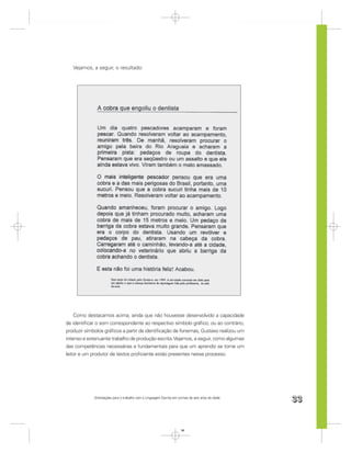 Vejamos, a seguir, o resultado:




    Como destacamos acima, ainda que não houvesse desenvolvido a capacidade
de identiﬁcar o som correspondente ao respectivo símbolo gráﬁco, ou ao contrário,
produzir símbolos gráﬁcos a partir da identiﬁcação de fonemas, Gustavo realizou um
intenso e extenuante trabalho de produção escrita. Vejamos, a seguir, como algumas
das competências necessárias e fundamentais para que um aprendiz se torne um
leitor e um produtor de textos proﬁciente estão presentes nesse processo.




             Orientações para o trabalho com a Linguagem Escrita em turmas de seis anos de idade
                                                                                                   33


                                                                      33
 