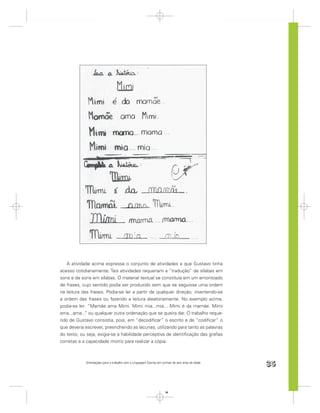 A atividade acima expressa o conjunto de atividades a que Gustavo tinha
acesso cotidianamente. Tais atividades requeriam a “tradução” de sílabas em
sons e de sons em sílabas. O material textual se constituía em um amontoado
de frases, cujo sentido podia ser produzido sem que se seguisse uma ordem
na leitura das frases. Podia-se ler a partir de qualquer direção, invertendo-se
a ordem das frases ou fazendo a leitura aleatoriamente. No exemplo acima,
podia-se ler: “Mamãe ama Mimi. Mimi mia...mia... Mimi é da mamãe. Mimi
ama...ama... ou qualquer outra ordenação que se queira dar. O trabalho reque-
             ”
rido de Gustavo consistia, pois, em “decodiﬁcar” o escrito e de “codiﬁcar” o
que deveria escrever, preenchendo as lacunas, utilizando para tanto as palavras
do texto, ou seja, exigia-se a habilidade perceptiva de identiﬁcação das graﬁas
corretas e a capacidade motriz para realizar a cópia.



            Orientações para o trabalho com a Linguagem Escrita em turmas de seis anos de idade
                                                                                                  35


                                                                     35
 