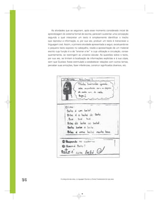 As atividades que se seguiram, após esse momento considerado inicial de
     aprendizagem do sistema formal de escrita, pareciam sustentar uma concepção
     segundo a qual interpretar um texto é simplesmente identiﬁcar o trecho
     que reproduz a informação, e, por sua vez, produzir um texto é transcrever a
     linguagem oral. Assim, a primeira atividade apresentada a seguir, excetuando-se
     o pequeno texto exposto no cabeçalho, revela a apresentação de um material
     escrito cuja função é a de “ensinar a ler” e cuja utilização e circulação, conse-
     quentemente, se restringem ao universo escolar. As questões sobre o texto,
     por sua vez, se limitam à localização de informações explícitas e à sua cópia,
     sem que Gustavo fosse estimulado a estabelecer relações com outros temas,
     perceber suas emoções, fazer inferências, construir signiﬁcados diversos, etc.




36               A criança de seis anos, a Linguagem Escrita e o Ensino Fundamental de nove anos




                                                36
 