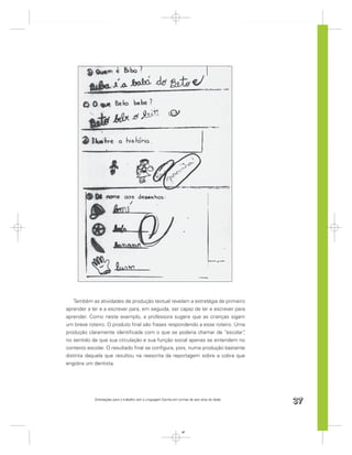 Também as atividades de produção textual revelam a estratégia de primeiro
aprender a ler e a escrever para, em seguida, ser capaz de ler e escrever para
aprender. Como neste exemplo, a professora sugere que as crianças sigam
um breve roteiro. O produto ﬁnal são frases respondendo a esse roteiro. Uma
produção claramente identiﬁcada com o que se poderia chamar de “escolar”     ,
no sentido de que sua circulação e sua função social apenas se entendem no
contexto escolar. O resultado ﬁnal se conﬁgura, pois, numa produção bastante
distinta daquela que resultou na reescrita da reportagem sobre a cobra que
engolira um dentista.




            Orientações para o trabalho com a Linguagem Escrita em turmas de seis anos de idade
                                                                                                  37


                                                                     37
 