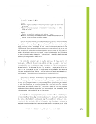 Situações de aprendizagem

     Leitura
       Leitura de palavras e frases pelas crianças com o objetivo de desenvolver
       a ﬂuência.
       Reconhecimento do próprio nome e de nomes dos colegas em ﬁchas e
       listas de nomes.

     Escrita
       Escrita compartilhada e autônoma de palavras e frases.
       Escrita com modelo e escrita autônoma do nome e sobrenome, nome da
       escola, nome da cidade, nome dos colegas.


    Como foi dito anteriormente, o reconhecimento das palavras é muito importante
para o desenvolvimento das crianças como leitoras. Simultaneamente, elas terão
ainda que desenvolver a capacidade de ler e interpretar textos com autonomia. As
habilidades de leitura e produção de textos envolvem o conhecimento de elementos
que compõem os textos escritos, os seus estilos, a identiﬁcação do autor, da ﬁna-
lidade e do contexto de circulação do texto. Esses conhecimentos são construídos
na prática cotidiana de leitura e escrita. É preciso prática e orientação adequada para
desenvolver uma postura de leitor crítico.


   Nos contextos sociais em que os adultos fazem uso da língua escrita em
suas ações cotidianas, desde muito cedo as crianças começam a lidar com
textos escritos por meio da observação e do acompanhamento dessas situ-
ações de prática de leitura e escrita. Elas começam, mesmo antes de terem
domínio do sistema de escrita, a conhecer as especiﬁcidades dos gêneros
textuais, apreendendo não apenas o sentido das atividades de leitura e escrita,
mas também a maneira como os textos devem ser interpretados.


    Como vimos na dimensão “O letramento” as práticas de leitura e escrita em sala
                                            ,
de aula se concretizam de diferentes maneiras, dentre as quais, naquelas situações
em que as professoras preparam um texto para ser lido e discutido com as crianças,
ou seja, quando o texto se torna objeto de análise e conhecimento. Por meio de
Situações de aprendizagem que tomam o texto como objeto de ensino, as crianças
devem ter oportunidade de compartilhar com as professoras suas estratégias, seus
conhecimentos, suas habilidades de leitura e escrita.


    Essa abordagem começa pela seleção dos textos que farão parte do reper-
tório do trabalho analítico. É preciso ter cuidado com o vocabulário e a extensão
dos textos trabalhados em sala de aula. As professoras devem realizar um reco-
nhecimento das habilidades já desenvolvidas por seus alunos por meio de uma
avaliação diagnóstica para traçar as metas de aprendizagem para a turma. Cabe


             Orientações para o trabalho com a Linguagem Escrita em turmas de seis anos de idade
                                                                                                   43


                                                                      43
 