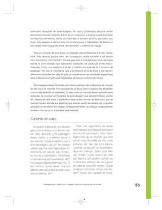 vivenciam situações de aprendizagem em que a professora destaca certos
elementos textuais, estando diante de um novo livro, a criança busca identiﬁcar
os mesmos elementos, como, por exemplo, o sumário do livro, seu autor, seu
título. Elas passam a demonstrar comportamentos e habilidades de leitores e
escritores mesmo quando ainda não dominam o sistema de escrita.


    Para as crianças de seis anos, a mediação das professoras é muito neces-
sária. Não apenas porque elas não conseguem ainda escrever e ler textos
com autonomia, mas também porque para elas a interação por meio da língua
escrita é uma situação que apresenta condições de produção ainda desco-
nhecidas, como, por exemplo, a de ter o interlocutor ausente no momento da
produção. Por isso é importante que a professora sirva de leitor e escriba em
diferentes situações em sala de aula, principalmente nas atividades especíﬁcas
para o desenvolvimento das habilidades de leitura e escrita de textos.


    Outro aspecto dessa dimensão que merece atenção das professoras de crianças
de seis anos diz respeito à necessidade de se deixar claro o objetivo das atividades
e como elas deverão ser realizadas, ou seja, como as crianças devem proceder para
realizá-las. Ao conduzir as Situações de aprendizagem que abordam o texto escrito
em classes de seis anos, a professora deve prever formas de fazer com que as
crianças ﬁquem atentas aos aspectos que estarão sendo abordados nas propostas
de leitura ou de escrita dos textos, consequentemente, as crianças ﬁcarão atentas
também à forma como a atividade será realizada.


Contando um caso...

    Ao propor a leitura de uma reporta-                   Para criar expectativa de leitura
gem para os alunos, a professora dis-                  nas crianças, a professora antecipa o
se: “olha, vamos ler uma reportagem                    assunto da reportagem: “Esta repor-
dessa revista e conversar sobre o                      tagem trata de um assunto que está
seu assunto. Vocês já sabem o que é                    sendo muito discutido por nós nesta
uma reportagem, não é?” As crianças                    semana. Ela fala das brincadeiras
citaram algumas reportagens lidas an-                  coletivas na escola. Na reportagem,
teriormente em sala de aula. “Então...                 algumas crianças dizem que elas
eu vou ler a reportagem. Pode haver                    são chatas, outras dizem que elas
conversas enquanto eu estiver lendo?”                  são legais e que gostam quando as
As crianças responderam que não. “É                    professoras orientam as brincadeiras
isso mesmo. Vocês devem ﬁcar em                        em sala de aula e no recreio. O que
silêncio para que todos possam ouvir                   podemos encontrar nessa reporta-
sem problemas, tá?”                                    gem? Vocês são capazes de imagi-



             Orientações para o trabalho com a Linguagem Escrita em turmas de seis anos de idade
                                                                                                   45


                                                                      45
 