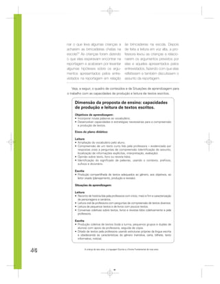 nar o que leva algumas crianças a                       às brincadeiras na escola. Depois
     acharem as brincadeiras chatas na                       de feita a leitura em voz alta, a pro-
     escola?” As crianças foram dizendo                      fessora levou as crianças a relacio-
     o que elas esperavam encontrar na                       narem os argumentos previstos por
     reportagem e acabaram por levantar                      elas e aqueles apresentados pelos
     algumas hipóteses sobre os argu-                        entrevistados, fazendo com que elas
     mentos apresentados pelos entre-                        reﬂetissem e também discutissem o
     vistados na reportagem em relação                       assunto da reportagem.

         Veja, a seguir, o quadro de conteúdos e de Situações de aprendizagem para
     o trabalho com as capacidades de produção e leitura de textos escritos.

          Dimensão da proposta de ensino: capacidades
          de produção e leitura de textos escritos.
          Objetivos de aprendizagem :
           Incorporar novas palavras ao vocabulário;
           Desenvolver capacidades e estratégias necessárias para a compreensão
           e produção de textos.

          Eixos do plano didático:

          Leitura
            Ampliação do vocabulário pelo aluno.
            Compreensão de um texto curto lido pela professora – evidenciado por
            respostas orais a perguntas de compreensão (identiﬁcação do assunto,
            localização de informações explícitas, interpretação, avaliação).
            Opinião sobre texto, livro ou revista lidos.
            Identiﬁcação do signiﬁcado de palavras, usando o contexto, preﬁxos,
            suﬁxos e dicionário.

          Escrita
            Produção compartilhada de textos adequados ao gênero, aos objetivos, ao
            leitor visado (planejamento, produção e revisão).

          Situações de aprendizagem:

          Leitura
            Reconto de história lida pela professora com início, meio e ﬁm e caracterização
            de personagens e cenários.
            Leitura oral da professora com perguntas de compreensão de textos diversos.
            Leitura de pequenos textos e de livros com poucos textos.
            Conversas coletivas sobre textos, livros e revistas lidos coletivamente e pela
            professora.

          Escrita
            Produção coletiva de textos (toda a turma, pequenos grupos e duplas de
            alunos) com apoio da professora, seguida de cópia.
            Ditado de textos pela professora usando estruturas próprias da língua escrita
            e obedecendo às características do gênero (narrativa, carta, bilhete, texto
            informativo, notícia).



46                A criança de seis anos, a Linguagem Escrita e o Ensino Fundamental de nove anos




                                                 46
 