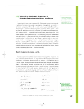 2.3 | A aquisição do sistema de escrita e o                                                        10
                                                                                                        Utilizamos a expressão
      desenvolvimento da consciência fonológica                                                         “esquemas conceituais”
                                                                                                        para aludir às construções
                                                                                                        mentais dos sujeitos na
                                                                                                        sua interação com os
    Quando as crianças iniciam o processo de alfabetização, buscam compreender                          objetos do conhecimento.
o que a escrita representa, ou seja, o que aqueles sinais gráﬁcos representam e
como eles se organizam formando um sistema de representação. Dessa forma,
elas começam a lidar com a diferenciação dos dois planos da linguagem: o plano
do conteúdo (dos signiﬁcados), que diz respeito aos signiﬁcados e sentidos produ-
zidos quando usamos a língua oral ou escrita, e o plano da expressão (dos sons)
que diz respeito às formas linguísticas. A compreensão da natureza alfabética do
sistema de escrita e o desenvolvimento da consciência fonológica integram esse
processo e são impulsionados por aprendizagens que estimulam o desenvolvi-
mento infantil à medida que promovem a competência simbólica das crianças.
Vejamos a seguir, conforme esclareceu o construtivismo psicogenético, como os
aprendizes vão elaborando hipóteses e resolvendo questões para os problemas
que eles mesmos se colocam, num movimento de reconstruções, no qual antigos
conhecimentos vão dando lugar a novas formulações.


Os níveis conceituais da escrita

    Desde os primeiros contatos da criança com marcas gráﬁcas impressas em
livros, cadernos, cartazes, inicia-se um longo processo de construção de esquemas
conceituais10 cujo primeiro desaﬁo consiste em distinguir o que é desenho do que
é escrita. Nesse primeiro momento, ainda sem fazer essa distinção, a criança se
propõe a imitar o ato de escrever. Como num jogo, ela crê que poderia ou deveria
escrever certo conjunto de palavras imitando a ação de escrever. O resultado dessas
primeiras “escritas” infantis pode aparecer, desde o ponto de vista ﬁgural, como
linhas onduladas ou quebradas (zig-zag), contínuas ou fragmentadas, ou como uma
série de elementos discretos (séries de linhas verticais ou bolinhas).




                                                                                                        Neste momento da
                                                                                                        produção infantil, a
                                                                                                        escrita reproduz traços
                                                                                                        típicos do registro que
                                                                                                        a criança identiﬁca
                                                                                                        como forma básica da
                                                                                                        escrita.




             Orientações para o trabalho com a Linguagem Escrita em turmas de seis anos de idade
                                                                                                                           47


                                                                      47
 