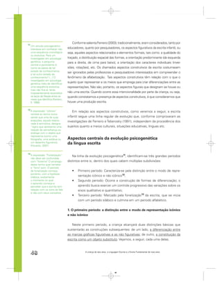 Conforme salienta Ferreiro (2003), tradicionalmente, eram considerados, tanto por
11
     Um estudo psicogenético
     interessa em conhecer não         educadores, quanto por pesquisadores, os aspectos ﬁgurativos da escrita infantil, ou
     uma sequência cronológica         seja, aqueles aspectos relacionados a elementos formais, tais como: a qualidade do
     ou evolutiva. Para um
     investigador em psicologia        traçado, a distribuição espacial das formas, a orientação predominante (da esquerda
     genética, a pergunta              para a direita, de cima para baixo), a orientação dos caracteres individuais (inver-
     central e persistente é:
     como se passa de tal              sões, rotações), etc. Os chamados aspectos construtivos da escrita costumavam
     estado de conhecimento
                                       ser ignorados pelas professoras e pesquisadores interessados em compreender o
     a tal outro estado de
     conhecimento? (...) O             fenômeno da alfabetização. Tais aspectos construtivos têm relação com o que o
     investigador em psicologia
     genética trata de identiﬁcar
                                       sujeito quer representar e os meios que emprega para criar diferenciações entre as
     uma sequência evolutiva,          representações. Não são, portanto, os aspectos ﬁgurais que designam se houve ou
     mas não ﬁca aí, tenta
     incessantemente reconstituir      não uma escrita. Quando ocorre essa intencionalidade por parte da criança, ou seja,
     os laços de ﬁliação entre os      quando constatamos a presença de aspectos construtivos, é que consideramos que
     níveis que identiﬁca (Ferreiro,
     E. 1999).                         houve uma produção escrita.

12
     A expressão “icônico”                 Em relação aos aspectos construtivos, como veremos a seguir, a escrita
     remete ao termo ícone
     sendo que uma de suas             infantil segue uma linha regular de evolução que, conforme comprovaram as
     acepções, aquela relacio-         investigações de Ferreiro e Teberosky (1991), independem da procedência dos
     nada à semiótica, designa
     “signo que apresenta uma          sujeitos quanto a meios culturais, situações educativas, línguas etc.
     relação de semelhança ou
     análoga com o objeto que
     representa (como uma
     fotograﬁa, uma estátua ou         Aspectos centrais da evolução psicogenética
     um desenho ﬁgurativo).
     (Houaiss, 2001).
                                       da língua escrita

13
     A expressão “Fonetização”            Na linha da evolução psicogenética11, identiﬁcam-se três grandes períodos
     não deve ser confundida
     com “fonema” O emprego
                    .                  distintos entre si, dentro dos quais cabem múltiplas subdivisões:
     deste termo quer remeter
     a “fono” som. O período
             ,
     de fonetização começa,                   Primeiro período: Caracteriza-se pela distinção entre o modo de repre-
     portanto, com a hipótese
     silábica, exatamente
                                              sentação icônico e não icônico12;
     o momento no qual                        Segundo período: Ocorre a construção de formas de diferenciação; o
     o aprendiz começa a
     perceber que a escrita tem               aprendiz busca exercer um controle progressivo das variações sobre os
     relação com os sons da fala              eixos qualitativo e quantitativo;
     e não com seus conceitos.
                                              Terceiro período: Marcado pela fonetização13 da escrita, que se inicia
                                              com um período silábico e culmina em um período alfabético.


                                       1. O primeiro período: a distinção entre o modo de representação icônico
                                       e não icônico


                                          Neste primeiro período, a criança alcançará duas distinções básicas que
                                       sustentarão as construções subsequentes: de um lado, a diferenciação entre
                                       as marcas gráﬁcas ﬁgurativas e as não ﬁgurativas; de outro, a constituição da
                                       escrita como um objeto substituto. Vejamos, a seguir, cada uma delas.



     48                                             A criança de seis anos, a Linguagem Escrita e o Ensino Fundamental de nove anos




                                                                                   48
 