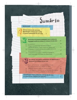 Apresentação ................................................ 7


       Crianças menores de sete anos,
      aprendizagem da linguagem escrita
      e o ensino fundamental de nove anos ....... 13




                      Dimensões da proposta pedagógica para o ensino da
                      linguagem escrita em classes de crianças de seis anos........ 29

                                                                                                             ...29
              2.1 O letramento .............................................................................
              2.2 O desenvolvimento das habilidades de leitura
                  e escrita de palavras, frases e textos em sala de aula .................42
              2.3 A aquisição do sistema de escrita e o desenvolvimento
                  da consciência fonológica ............................................................47
              2.4 O desenho e a brincadeira - formas de linguagem a
                  serem exploradas no processo de alfabetização .........................64



                        Um diálogo com práticas pedagógicas de alfabetização e
                        letramento de crianças de seis anos .................................... 71


              3.1 Ouvir, ver, ler histórias: narrativas verbais e visuais
                  em práticas de letramento literário na infância ...........................71
              3.2 Alfabetizar letrando a partir da literatura infantil ...........................89
              3.3 O jogo linguístico: brincando com as hipóteses das crianças ......95
              3.4 A produção de textos e o desenho na sala de aula..................... 110

        Considerações ﬁnais: professoras, crianças de seis anos
        e o prazer de ler e escrever para aprender ...........................................121




Orien ç
Orien açõ s par trabalho com Linguage Escrita em turma de seis anos e idade
Orientações par tr balho co
Orientações para o trabalho com a Linguagem Escrita em turmas de seis anos de idade
 r nt       para
             a        ba ho       Linguagem scrita
                                    ng age
                                     g g     scr ta
                                              c t      turmas
                                                          ma       is anos ida
                                                                    s         idade
                                                                               d
                                                                                                                     5


                                                         5
 