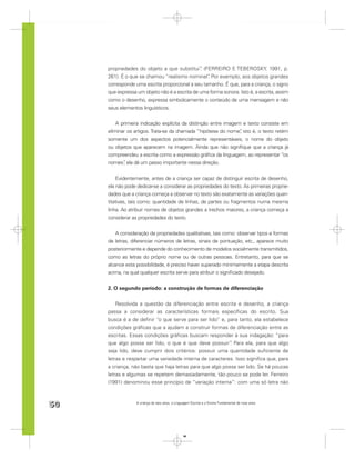 propriedades do objeto a que substitui” (FERREIRO E TEBEROSKY, 1991, p.
                                               .
     261). É o que se chamou “realismo nominal” Por exemplo, aos objetos grandes
                                                  .
     corresponde uma escrita proporcional a seu tamanho. É que, para a criança, o signo
     que expressa um objeto não é a escrita de uma forma sonora. Isto é, a escrita, assim
     como o desenho, expressa simbolicamente o conteúdo de uma mensagem e não
     seus elementos linguísticos.


         A primeira indicação explícita da distinção entre imagem e texto consiste em
     eliminar os artigos. Trata-se da chamada “hipótese do nome” isto é, o texto retém
                                                                 ,
     somente um dos aspectos potencialmente representáveis, o nome do objeto
     ou objetos que aparecem na imagem. Ainda que não signiﬁque que a criança já
     compreendeu a escrita como a expressão gráﬁca da linguagem, ao representar “os
     nomes” ela dá um passo importante nessa direção.
            ,


         Evidentemente, antes de a criança ser capaz de distinguir escrita de desenho,
     ela não pode dedicar-se a considerar as propriedades do texto. As primeiras proprie-
     dades que a criança começa a observar no texto são exatamente as variações quan-
     titativas, tais como: quantidade de linhas, de partes ou fragmentos numa mesma
     linha. Ao atribuir nomes de objetos grandes a trechos maiores, a criança começa a
     considerar as propriedades do texto.


         A consideração de propriedades qualitativas, tais como: observar tipos e formas
     de letras, diferenciar números de letras, sinais de pontuação, etc., aparece muito
     posteriormente e depende do conhecimento de modelos socialmente transmitidos,
     como as letras do próprio nome ou de outras pessoas. Entretanto, para que se
     alcance esta possibilidade, é preciso haver superado minimamente a etapa descrita
     acima, na qual qualquer escrita serve para atribuir o signiﬁcado desejado.


     2. O segundo período: a construção de formas de diferenciação


         Resolvida a questão da diferenciação entre escrita e desenho, a criança
     passa a considerar as características formais especíﬁcas do escrito. Sua
     busca é a de deﬁnir “o que serve para ser lido” e, para tanto, ela estabelece
     condições gráﬁcas que a ajudam a construir formas de diferenciação entre as
     escritas. Essas condições gráﬁcas buscam responder à sua indagação: “para
     que algo possa ser lido, o que é que deve possuir” Para ela, para que algo
                                                           .
     seja lido, deve cumprir dois critérios: possuir uma quantidade suﬁciente de
     letras e respeitar uma variedade interna de caracteres. Isso signiﬁca que, para
     a criança, não basta que haja letras para que algo possa ser lido. Se há poucas
     letras e algumas se repetem demasiadamente, tão pouco se pode ler. Ferreiro
     (1991) denominou esse princípio de “variação interna”: com uma só letra não



50                A criança de seis anos, a Linguagem Escrita e o Ensino Fundamental de nove anos




                                                 50
 
