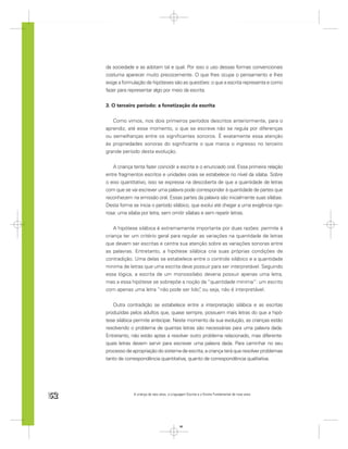 da sociedade e as adotam tal e qual. Por isso o uso dessas formas convencionais
     costuma aparecer muito precocemente. O que lhes ocupa o pensamento e lhes
     exige a formulação de hipóteses são as questões: o que a escrita representa e como
     fazer para representar algo por meio da escrita.


     3. O terceiro período: a fonetização da escrita


        Como vimos, nos dois primeiros períodos descritos anteriormente, para o
     aprendiz, até esse momento, o que se escreve não se regula por diferenças
     ou semelhanças entre os signiﬁcantes sonoros. É exatamente essa atenção
     às propriedades sonoras do signiﬁcante o que marca o ingresso no terceiro
     grande período desta evolução.


        A criança tenta fazer coincidir a escrita e o enunciado oral. Essa primeira relação
     entre fragmentos escritos e unidades orais se estabelece no nível da sílaba. Sobre
     o eixo quantitativo, isso se expressa na descoberta de que a quantidade de letras
     com que se vai escrever uma palavra pode corresponder à quantidade de partes que
     reconhecem na emissão oral. Essas partes da palavra são inicialmente suas sílabas.
     Desta forma se inicia o período silábico, que evolui até chegar a uma exigência rigo-
     rosa: uma sílaba por letra, sem omitir sílabas e sem repetir letras.


         A hipótese silábica é extremamente importante por duas razões: permite à
     criança ter um critério geral para regular as variações na quantidade de letras
     que devem ser escritas e centra sua atenção sobre as variações sonoras entre
     as palavras. Entretanto, a hipótese silábica cria suas próprias condições de
     contradição. Uma delas se estabelece entre o controle silábico e a quantidade
     mínima de letras que uma escrita deve possuir para ser interpretável. Seguindo
     essa lógica, a escrita de um monossílabo deveria possuir apenas uma letra,
     mas a essa hipótese se sobrepõe a noção da “quantidade mínima”: um escrito
     com apenas uma letra “não pode ser lido” ou seja, não é interpretável.
                                                ,


        Outra contradição se estabelece entre a interpretação silábica e as escritas
     produzidas pelos adultos que, quase sempre, possuem mais letras do que a hipó-
     tese silábica permite antecipar. Neste momento da sua evolução, as crianças estão
     resolvendo o problema de quantas letras são necessárias para uma palavra dada.
     Entretanto, não estão aptas a resolver outro problema relacionado, mas diferente:
     quais letras devem servir para escrever uma palavra dada. Para caminhar no seu
     processo de apropriação do sistema de escrita, a criança terá que resolver problemas
     tanto de correspondência quantitativa, quanto de correspondência qualitativa.




52                A criança de seis anos, a Linguagem Escrita e o Ensino Fundamental de nove anos




                                                 52
 
