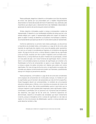 Nesta publicação, elegemos o desenho e a brincadeira como foco da proposta
de ensino não apenas por sua proximidade com o trabalho frequentemente
desenvolvido na maioria das escolas de Ensino Fundamental, mas, sobretudo, pela
importância que adquire para o desenvolvimento das habilidades relacionadas à
apreensão do sistema de escrita enquanto sistema simbólico.


    Ambos, desenho e brincadeira, ajudam a criança a compreender o caráter da
representação. O desenho é uma manifestação simbólica da criança que tem uma
estreita relação com o gesto. A representação gráﬁca tem origem na ﬁxação do
gesto no papel. A criança, ao desenhar ou ao apreciar uma ilustração ou desenho,
vai compreendendo que aquilo que ela vê no mundo exterior pode ser representado.


   Conforme salientamos no primeiro texto desta publicação, ao discutirmos
a importância da atividade lúdica, a brincadeira ou o jogo de faz de conta, pela
reversão do signiﬁcado dos objetos (uma caixa de papelão pode representar
um carro ou um avião), é considerada por Vygotsky um simbolismo de segunda
ordem. No jogo do faz de conta, a criança destaca o objeto de seu signiﬁcado
e da sua função, atuando com ele no plano imaginário como se fosse outro.
Dessa forma, a criança liberta-se do plano imediato de sua percepção, criando
um novo plano de ação, com novas fronteiras de signiﬁcação. Assim, a brinca-
deira é uma atividade propícia ao processo de signiﬁcação por envolver uma
ﬂexibilização na forma de compreender os signos e suas relações. Ela ajuda
a criança a passar de ações concretas com objetos para ações com outros
signiﬁcados. Por meio do jogo de faz de conta, os signiﬁcados e as ações rela-
cionadas aos objetos convencionalmente podem ser libertados, possibilitando
avançar em direção ao pensamento abstrato.


    Nesta perspectiva, a brincadeira e o jogo de faz de conta são considerados
como espaços de compreensão do mundo pelas crianças, na medida em que
os signiﬁcados que ali transitam são apropriados por elas de forma especíﬁca.
Essas linguagens devem ser compreendidas, no cotidiano de uma proposta
educativa voltada para a infância, como inerentes ao processo de trocas e de
experiência de cultura. São tantas possibilidades quanto é permitido que as
crianças imaginem e ajam guiadas pela imaginação, pelos signiﬁcados criados,
combinados e partilhados com os parceiros nos momentos das brincadeiras,
dos desenhos, dos jogos de faz de conta etc. Conforme esperamos ter
demonstrado, desenho e brincadeira são atividades que levam diretamente
à escrita, porque a divergência entre o campo do signiﬁcado e o da visão se
repete no início do processo de alfabetização, quando a criança percebe que
pode desenhar também a fala.




            Orientações para o trabalho com a Linguagem Escrita em turmas de seis anos de idade
                                                                                                  65


                                                                     65
 