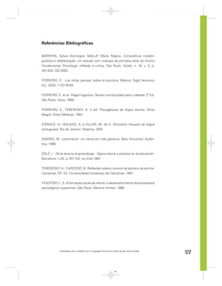 Referências Bibliográﬁcas

BARRERA, Sylvia Domingos; MALUF Maria Regina. Consciência metalin-
                                      ,
güística e alfabetização: um estudo com crianças da primeira série do Ensino
Fundamental. Psicologia: reﬂexão e crítica. São Paulo, Scielo, n. 16, v. 3, p.
491-502. 03/ 2003.


FERREIRO, E. Los niños piensan sobre la escritura. México: Siglo Veintiuno
Ed., 2003. 1 CD ROM.


FERREIRO, E. et al. Piaget Vygotsky. Novas contribuições para o debate. 2ª Ed.
São Paulo: Ática, 1999.


FERREIRO, E.; TEBEROSKY, A. 4 ed. Psicogênese da língua escrita. Porto
Alegre: Artes Médicas, 1991.


ICÔNICO. In: HOUAISS, A. e VILLAR, M. de S. Dicionário Houaiss da língua
portuguesa. Rio de Janeiro: Objetiva, 2001.


SOARES, M. Letramento: um tema em três gêneros. Belo Horizonte: Autên-
tica, 1998.


SOLÉ, I. De la lectura al aprendizaje. Signos:teoría y práctica en la educación.
Barcelona, n.20, p.107-122, en./mar.1997 .


TEBEROSKY, A.; CARDOSO, B. Reﬂexões sobre o ensino da leitura e da escrita.
Campinas, SP: Ed. Universidades Estaduais de Campinas, 1991.


VYGOTSKY, L. S. A formação social da mente: o desenvolvimento dos processos
psicológicos superiores. São Paulo: Martins Fontes, 1988.




            Orientações para o trabalho com a Linguagem Escrita em turmas de seis anos de idade
                                                                                                  67


                                                                     67
 