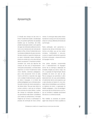 Apresentação




A inclusão das crianças de seis anos no                 mentos. A construção dessa prática educa-
Ensino Fundamental amplia a escolarização               tiva deve ter a criança como eixo do processo
para uma parcela signiﬁcativa da população              e levar em conta as diferentes dimensões de
brasileira que se encontrava, até então,                sua formação.
privada da educação escolar ou sem garantia
de vagas nas instituições públicas de ensino.           Nesta publicação, sem ignorarmos a
Como único nível de ensino de matrícula obri-           relevância das demais dimensões, discu-
gatória no País, o Ensino Fundamental, ao ter           tiremos uma delas, que, por seu caráter
sua duração ampliada de oito para nove anos,            complexo, multifacetado e precursor,
traz para a escola um grupo de crianças que,            cumpre um papel fundamental na garantia
ao serem introduzidas nessas instituições,              do direito à educação: o desenvolvimento
entram em contato com uma cultura da qual               da linguagem escrita.
devem se apropriar. É importante também
considerar que, ainda que algumas das                   Uma      prática      educativa      comprometida
crianças de seis anos já frequentassem                  com o desenvolvimento da linguagem
instituições pré-escolares, a entrada desse             escrita não se restringe à elaboração de
segmento no Ensino Fundamental impõe                    atividades dirigidas aos alunos. Exige, isto
novos desaﬁos, sobretudo pedagógicos,                   sim, a superação da fragmentação dessas
para a área educacional. Como se sabe,                  atividades de ensino em sala de aula.
mesmo admitindo a expansão das vagas                    Para se assegurar aos aprendizes o pleno
como condição fundamental para a garantia               desenvolvimento de suas potencialidades,
do direito à educação, é no âmbito das                  é fundamental, dentre outros aspectos, que
práticas pedagógicas que a instituição educa-           a ação educativa se baseie em uma orien-
tiva pode tornar-se ela mesma expressão ou              tação teórico-metodológica, que se deﬁnam
não desse direito. Para que esse direito se             os objetivos de ensino, a organização do
cumpra, portanto, e para que se conﬁgure                trabalho pedagógico, o tipo de abordagem
como promotor de novos direitos, o acesso               que se quer dar ao conhecimento e, por ﬁm,
das crianças às instituições educativas e               que se considere a realidade sociocultural
sua permanência nelas devem consolidar-se               dos alunos e o contexto da escola.
como direito ao conhecimento, à formação
integral do ser humano e à participação no              Para mobilizar os processos de aprendi-
processo de construção de novos conheci-                zagem das crianças de modo a ajudá-las no



              Orientações para o trabalho com a Linguagem Escrita em turmas de seis anos de idade
                                                                                                            7


                                                                       7
 