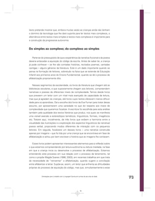 texto pretende mostrar que, embora muitas vezes as crianças ainda não tenham
o domínio da tecnologia que lhe dará suporte para ler textos mais complexos, a
alternância entre textos mais simples e textos mais complexos é importante para
a construção da progressiva autonomia.


Do simples ao complexo; do complexo ao simples

    Parte-se do pressuposto de que a experiência da narrativa ﬁccional e da poesia
deveria anteceder a aquisição do código da escrita. Antes de saber ler, a criança
já pode conhecer – se lhe são contadas histórias, recitados poemas, cantadas
cantigas – alguns gêneros da literatura. Este é um dado importante quando se
pensa na formação de leitores, sobretudo na faixa que se estende da Educação
Infantil aos primeiros anos do Ensino Fundamental, quando se dá o processo de
alfabetização propriamente dito.


    Nesses segmentos da escolaridade, os livros da literatura que chegam até as
bibliotecas escolares, e que supostamente chegam aos leitores, compreendem
narrativas e poesias de diferentes níveis de complexidade. Temos desde livros
que preveem um leitor com um nível mais avançado de capacidade de leitura,
mas que já agradam às crianças, até livros cujos textos oferecem menos diﬁcul-
dade para os aprendizes. Daí a escolha dos livros de Eva Furnari para tratar desse
assunto, por apresentarem uma variedade no que diz respeito aos níveis de
complexidade que queremos focalizar. A escritora foi escolhida para esta análise
também pela qualidade dos textos literários que produz, nos quais se manifesta
uma visível aversão a estereótipos temáticos, linguísticos, formais, imagéticos
etc. Tratarei aqui, inicialmente, de três livros que exibem a harmonia entre a
visualidade das ilustrações e a exploração dos aspectos linguísticos da narrativa/
poesia verbal, propiciando modos diferentes de interação com os pequenos
leitores. Em seguida, focalizarei um desses livros – uma narrativa construída
apenas por imagens – que foi lida por uma criança que se encontrava em fase de
alfabetização e achou por bem escrever a história que as imagens lhe contavam.


   Esses livros podem apresentar interessantes elementos para a reﬂexão sobre
o que estamos compreendendo por leitura autônoma ou leitura mediada, na fase
em que a criança inicia ou desenvolve o processo de alfabetização. Estamos
entendendo este processo em sua relação com o processo de letramento, tal
como o propõe Magda Soares (1998; 2003), em recentes trabalhos em que trata
da necessidade de “reinventar” a alfabetização, quando sugere a conciliação
entre alfabetizar e letrar. Supõe-se, assim, um leitor que enfrenta as diﬁculdades
próprias do processo de aquisição do código, mas que, simultaneamente a esse


            Orientações para o trabalho com a Linguagem Escrita em turmas de seis anos de idade
                                                                                                  73


                                                                     73
 