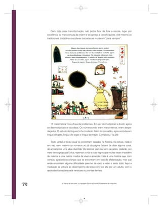 Com toda essa transformação, não podia ﬁcar de fora a escola, lugar por
     excelência da manutenção da ordem e do apreço a classiﬁcações. Até mesmo as
     tradicionais disciplinas escolares cacoetecas mudaram “para sempre”:




         “A matemática ﬁcou cheia de problemas. Em vez de multiplicar e dividir, agora
     se desmultiplicava e duvidava. Os números não eram mais inteiros, eram despe-
     daçados. O estudo de línguas tinha mudado. Além do cacoetês, agora estudavam
     língua-de-gato, língua de sogra e língua-de-trapo. Complicou. (p.28)
                                                                 ”


        Texto verbal e texto visual se encontram casados na história. Na leitura, nada é
     em vão, nem mesmo os números ao pé da página deixam de dizer alguma coisa,
     de acrescentar uma ideia divertida. Os leitores, com ou sem cacoetes, poderão, por
     meio dessa proposta lúdica, repensar a vida e suas regras que muitas vezes impedem
     de inventar e criar outros modos de viver e aprender. Essa é uma história que, com
     certeza, agradaria às crianças que se encontram em fase de alfabetização, mas que
     ainda encontram alguma diﬁculdade para ler de cabo a rabo o texto todo. Aqui a
     mediação se voltaria ao desempenho da leitura em voz alta por um adulto, com o
     apoio das ilustrações nada ranzinzas ou prontas demais.




76                 A criança de seis anos, a Linguagem Escrita e o Ensino Fundamental de nove anos




                                                  76
 