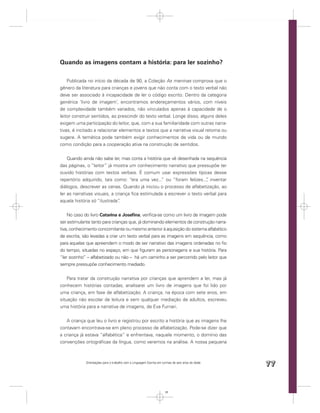 Quando as imagens contam a história: para ler sozinho?

    Publicada no início da década de 90, a Coleção As meninas comprova que o
gênero da literatura para crianças e jovens que não conta com o texto verbal não
deve ser associado à incapacidade de ler o código escrito. Dentro da categoria
genérica ‘livro de imagem’, encontramos endereçamentos vários, com níveis
de complexidade também variados, não vinculados apenas à capacidade de o
leitor construir sentidos, ao prescindir do texto verbal. Longe disso, alguns deles
exigem uma participação do leitor, que, com a sua familiaridade com outras narra-
tivas, é incitado a relacionar elementos e textos que a narrativa visual retoma ou
sugere. A temática pode também exigir conhecimentos de vida ou de mundo
como condição para a cooperação ativa na construção de sentidos.


    Quando ainda não sabe ler, mas conta a história que vê desenhada na sequência
das páginas, o “leitor” já mostra um conhecimento narrativo que pressupõe ter
ouvido histórias com textos verbais. É comum usar expressões típicas desse
repertório adquirido, tais como: “era uma vez... ou “foram felizes..., inventar
                                                   ”                    ”
diálogos, descrever as cenas. Quando já iniciou o processo de alfabetização, ao
ler as narrativas visuais, a criança ﬁca estimulada a escrever o texto verbal para
aquela história só “ilustrada”.


    No caso do livro Catarina e Joseﬁna, veriﬁca-se como um livro de imagem pode
ser estimulante tanto para crianças que, já dominando elementos de construção narra-
tiva, conhecimento concomitante ou mesmo anterior à aquisição do sistema alfabético
de escrita, são levadas a criar um texto verbal para as imagens em sequência, como
para aquelas que apreendem o modo de ser narrativo das imagens ordenadas no ﬁo
do tempo, situadas no espaço, em que ﬁguram as personagens e sua história. Para
“ler sozinho” – alfabetizado ou não – há um caminho a ser percorrido pelo leitor que
sempre pressupõe conhecimento mediado.


    Para tratar da construção narrativa por crianças que aprendem a ler, mas já
conhecem histórias contadas, analisarei um livro de imagens que foi lido por
uma criança, em fase de alfabetização. A criança, na época com sete anos, em
situação não escolar de leitura e sem qualquer mediação de adultos, escreveu
uma história para a narrativa de imagens, de Eva Furnari.


   A criança que leu o livro e registrou por escrito a história que as imagens lhe
contavam encontrava-se em pleno processo de alfabetização. Pode-se dizer que
a criança já estava “alfabética” e enfrentava, naquele momento, o domínio das
convenções ortográﬁcas da língua, como veremos na análise. A nossa pequena



             Orientações para o trabalho com a Linguagem Escrita em turmas de seis anos de idade
                                                                                                   77


                                                                      77
 