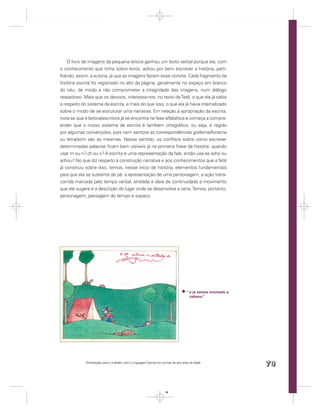 O livro de imagens da pequena leitora ganhou um texto verbal porque ela, com
o conhecimento que tinha sobre livros, achou por bem escrever a história, parti-
lhando, assim, a autoria, já que as imagens faziam esse convite. Cada fragmento da
história escrita foi registrado no alto da página, geralmente no espaço em branco
do céu, de modo a não comprometer a integridade das imagens, num diálogo
respeitoso. Mais que os desvios, interessa-nos, no texto de Tetê, o que ela já sabia
a respeito do sistema da escrita, e mais do que isso, o que ela já havia internalizado
sobre o modo de se estruturar uma narrativa. Em relação à apropriação da escrita,
nota-se que a leitora/escritora já se encontra na fase alfabética e começa a compre-
ender que o nosso sistema de escrita é também ortográﬁco, ou seja, é regido
por algumas convenções, pois nem sempre as correspondências grafema/fonema
ou letra/som são as mesmas. Nesse sentido, os conﬂitos sobre como escrever
determinadas palavras ﬁcam bem visíveis já na primeira frase da história: quando
usar m ou n? ch ou x? A escrita é uma representação da fala: então usa-se acho ou
achou? No que diz respeito à construção narrativa e aos conhecimentos que a Tetê
já construiu sobre isso, temos, nesse início de história, elementos fundamentais
para que ela se sustente de pé: a apresentação de uma personagem, a ação trans-
corrida marcada pelo tempo verbal, atrelada à ideia de continuidade e movimento
que ele sugere e a descrição do lugar onde se desenvolve a cena. Temos, portanto,
personagem, passagem do tempo e espaço.




                                                                                     “ e já estava montado a
                                                                                       cabana.”




             Orientações para o trabalho com a Linguagem Escrita em turmas de seis anos de idade
                                                                                                               79


                                                                      79
 