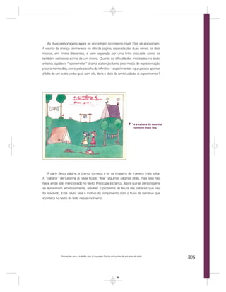 As duas personagens agora se encontram no mesmo nível. Elas se aproximam.
A escrita da criança permanece no alto da página, separada das duas cenas, os dois
morros, em níveis diferentes, e vem separada por uma linha ondulada como se
também estivesse acima de um morro. Quanto às diﬁculdades mostradas no texto
anterior, a palavra “isperemetar” chama a atenção tanto pelo modo de representação
propriamente dito, como pela escolha do inﬁnitivo – experimentar – que parece apontar
a falta de um outro verbo que, com ele, daria a ideia de continuidade: ia experimentar?




                                                                                     “ e a cabana de catarina
                                                                                       tambem ﬁcou feia.”




    A partir desta página, a criança começa a ler as imagens de maneira mais solta.
A “cabana” de Catarina já havia ﬁcado “feia” algumas páginas atrás, mas isso não
havia ainda sido mencionado no texto. Preocupa à criança, agora que as personagens
se aproximam amistosamente, resolver o problema da feiura das cabanas que não
foi resolvido. Este talvez seja o motivo do rompimento com o ﬂuxo da narrativa que
acontece no texto da Tetê, nesse momento.




             Orientações para o trabalho com a Linguagem Escrita em turmas de seis anos de idade
                                                                                                                85


                                                                      85
 
