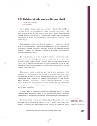 3.2 | Alfabetizar letrando a partir da literatura infantil
       Juanice de Oliveira Vasconcelos
       Eliana Pereira Araújo*


   As atividades relatadas foram desenvolvidas na Escola Municipal Dona
Marucas, da rede municipal da cidade de Lagoa Santa/MG, com crianças de 5/6
anos, ao longo do ano de 2008, em uma turma com 22 alunos, pela professora
Juanice de Oliveira Vasconcelos, e com o apoio e a colaboração da professora
participante do Núcleo de Alfabetização e Letramento do município, Eliana
Pereira Araújo.


   Partimos do princípio da importância do trabalho com a literatura na infância
e da contribuição que esse trabalho traz para a aquisição da leitura e da escrita.
Procuramos, sempre, incentivar o manuseio de livros de diferentes gêneros
textuais e o convívio com diferentes portadores de textos, para melhor compre-
ensão do uso social da escrita.


    Em nossa sala de aula, temos um cantinho de leitura com diversos porta-
dores: convites, calendário, guia comercial da cidade, histórias em quadrinhos,
livros de receitas, fábulas, poesias, contos de fadas, livros de imagem e muitos
outros, que os alunos podem manusear, ler, explorar durante o período de aula.
Além desse cantinho, todos os dias as crianças ouvem uma história, ora lida, ora
contada, ora gravada em CD.


    Observando a turma, percebemos que, mesmo tendo contato com uma
variedade de material escrito, os alunos ainda não conseguiam identiﬁcar o obje-
tivo e as características de outros gêneros textuais que não fossem histórias.
Resolvemos, então, trabalhar com o livro O carteiro chegou, de Janet & Allan
Alberg, da editora Companhia das Letrinhas, que proporciona diversas situações
de uso de diferentes gêneros aliados aos contos de fadas, o que possibilitaria às
crianças, de uma forma muito prazerosa, o contato com uma variedade de textos
que circulam na sociedade.


   A primeira etapa do trabalho foi uma sondagem para saber se todos os alunos
conheciam todas as histórias citadas no livro; percebemos que nem todas eram
conhecidas e que algumas crianças conheciam ﬁnais diferentes para a mesma história.

                                                                                                    * Juanice de Oliveira
   Decidimos, então, recontar as histórias, discutindo os diferentes ﬁnais,                           Vasconcelos e Eliana
                                                                                                      Pereira Araújo. Professoras
à medida que íamos realizando a leitura do livro O carteiro chegou; para isso,
                                                                                                      da Rede Municipal de
quando contávamos ou relembrávamos uma história, procurávamos fazê-lo                                 Lagoa Santa, Minas Gerais.




              Orientações para o trabalho com a Linguagem Escrita em turmas de seis anos de idade
                                                                                                                         89


                                                                       89
 