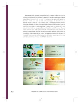 A terceira e última atividade com base no livro O Carteiro Chegou foi a criação
     de uma outra versão para a história de Chapeuzinho Vermelho, levando as crianças
     a participarem da escrita de um livro. A história começa quando Chapeuzinho
     Vermelho recebe uma carta da vovó, comunicando que ela não estava muito
     bem de saúde. A partir daí, surgiu um livro com: a lista das guloseimas de que a
     vovó mais gostava; um cartaz informativo que Chapeuzinho encontra no meio do
     caminho, na ﬂoresta; um mapa para chegar à casa da vovó; um bilhete que a vovó
     deixara na porta de sua casa para Chapeuzinho; a lista de telefones que Chapeu-
     zinho consultou para pedir ajuda; a lista de convidados que iriam participar da
     festa de comemoração da prisão do lobo; a receita do delicioso bolo da vovó; e,
     ﬁnalizando, uma nova versão da música cantada por Chapeuzinho Vermelho. O
     resultado foi surpreendente! Do início ao ﬁm da história, as crianças tinham uma
     situação a resolver e uma nova possibilidade de escrita.




92                 A criança de seis anos, a Linguagem Escrita e o Ensino Fundamental de nove anos




                                                  92
 