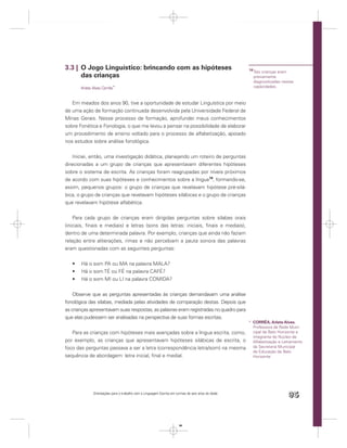 3.3 | O Jogo Linguístico: brincando com as hipóteses                                                14
                                                                                                         Tais crianças eram
      das crianças                                                                                       previamente
                                                                                                         diagnosticadas nestas
       Arlete Alves Corrêa*                                                                              capacidades.



   Em meados dos anos 90, tive a oportunidade de estudar Linguística por meio
de uma ação de formação continuada desenvolvida pela Universidade Federal de
Minas Gerais. Nesse processo de formação, aprofundei meus conhecimentos
sobre Fonética e Fonologia, o que me levou a pensar na possibilidade de elaborar
um procedimento de ensino voltado para o processo de alfabetização, apoiado
nos estudos sobre análise fonológica.


    Iniciei, então, uma investigação didática, planejando um roteiro de perguntas
direcionadas a um grupo de crianças que apresentavam diferentes hipóteses
sobre o sistema de escrita. As crianças foram reagrupadas por níveis próximos
de acordo com suas hipóteses e conhecimentos sobre a língua14, formando-se,
assim, pequenos grupos: o grupo de crianças que revelavam hipótese pré-silá-
bica, o grupo de crianças que revelavam hipóteses silábicas e o grupo de crianças
que revelavam hipótese alfabética.


    Para cada grupo de crianças eram dirigidas perguntas sobre sílabas orais
(iniciais, ﬁnais e mediais) e letras (sons das letras: iniciais, ﬁnais e mediais),
dentro de uma determinada palavra. Por exemplo, crianças que ainda não faziam
relação entre aliterações, rimas e não percebiam a pauta sonora das palavras
eram questionadas com as seguintes perguntas:


       Há o som PA ou MA na palavra MALA?
       Há o som TÉ ou FÉ na palavra CAFÉ?
       Há o som MI ou LI na palavra COMIDA?


    Observe que as perguntas apresentadas às crianças demandavam uma análise
fonológica das sílabas, mediada pelas atividades de comparação destas. Depois que
as crianças apresentavam suas respostas, as palavras eram registradas no quadro para
que elas pudessem ser analisadas na perspectiva de suas formas escritas.
                                                                                                    * CORRÊA, Arlete Alves.
                                                                                                      Professora da Rede Muni-
   Para as crianças com hipóteses mais avançadas sobre a língua escrita, como,                        cipal de Belo Horizonte e
                                                                                                      integrante do Núcleo de
por exemplo, as crianças que apresentavam hipóteses silábicas de escrita, o                           Alfabetização e Letramento
foco das perguntas passava a ser a letra (correspondência letra/som) na mesma                         da Secretaria Municipal
                                                                                                      de Educação de Belo
sequência de abordagem: letra inicial, ﬁnal e medial.                                                 Horizonte.




              Orientações para o trabalho com a Linguagem Escrita em turmas de seis anos de idade
                                                                                                                           95


                                                                       95
 