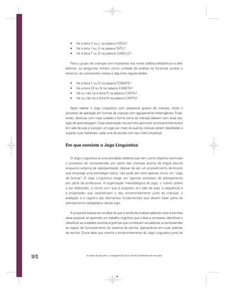Há a letra F ou L na palavra FOCA?
            Há a letra I ou U na palavra TATU?
            Há a letra T ou B na palavra CABELO?


        Para o grupo de crianças com hipóteses nos níveis silábico-alfabéticos e alfa-
     béticos, as perguntas tinham como unidade de análise os fonemas surdos e
     sonoros, as consoantes nasais e algumas regularidades.


            Há a letra T ou D na palavra TOMATE?
            Há a letra M ou N na palavra CANETA?
            Há ou não há a letra R na palavra CARTA?
            Há ou não há a letra N na palavra CANTA?


        Após realizar o Jogo Linguístico com pequenos grupos de crianças, iniciei o
     processo de aplicação em turmas de crianças com agrupamento heterogêneo. Pude,
     então, observar com mais cuidado a forma como as crianças lidavam com essa situ-
     ação de aprendizagem. Essa observação me permitiu aprimorar os encaminhamentos
     em sala de aula e a propor um jogo por meio do qual as crianças seriam desaﬁadas a
     superar suas hipóteses, cada uma de acordo com seu nível conceitual.


     Em que consiste o Jogo Linguístico

        O Jogo Linguístico é uma atividade didática que tem como objetivo estimular
     o processo de compreensão por parte das crianças acerca da língua escrita
     enquanto sistema de representação. Apesar de ser um procedimento de ensino
     que emprega uma estratégia lúdica, não pode ser visto apenas como um “jogo
     de brincar” O Jogo Linguístico exige um rigoroso processo de planejamento
                .
     por parte da professora. A organização metodológica do jogo, o roteiro prévio
     a ser elaborado, a rotina com que é proposto em sala de aula, a sequência e
     a progressão que caracterizam o seu encaminhamento junto às crianças, a
     avaliação e o registro são elementos fundamentais que devem fazer parte do
     planejamento pedagógico desse jogo.


         A proposta baseia-se na ideia de que a tarefa de analisar palavras orais e escritas
     deve propiciar ao aprendiz um trabalho cognitivo que o leve a comparar, identiﬁcar e
     classiﬁcar as unidades sonoras e gráﬁcas que constituem as palavras, e compreender
     as regras de funcionamento do sistema de escrita, aplicando-as em suas práticas
     de escrita. Outra ideia que orienta o encaminhamento do Jogo Linguístico junto às




96                  A criança de seis anos, a Linguagem Escrita e o Ensino Fundamental de nove anos




                                                   96
 