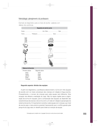 Metodologia: planejamento da professora
Exemplo de diagnóstico para os níves de escrita - palavras com
sílabas não-canônicas
                                      Diagnóstico do nível de escrita

    Escola Municipal                                   / Série
                                                   Ano do ciclo:                        Data:

    Turma                 Professora                                         Aluno




      Palavras do Exercício:
      Primeira coluna              Segunda coluna
            porta                       carro
            ovelha                      prato
            galinha                     balão
            poste                       queijo
            morango                     foguete



   Segundo aspecto: divisão das equipes


    A partir do diagnóstico, a professora deverá dividir a turma em três equipes
de acordo com os níveis conceituais das crianças em relação à língua escrita.
Provavelmente, o número de crianças para cada equipe será diferente. Esta
situação não afetará a realização do Jogo. Não há regras rígidas para a organi-
zação da turma em equipes, pois a composição das equipes vai depender das
características dos alunos e da turma como um todo em relação à apropriação do
sistema de escrita. O importante é constituir cada equipe com crianças cujo nível
de escrita seja o mais próximo possível, favorecendo que o conﬂito gerado pela
pergunta do jogo seja um desaﬁo para todas as crianças da equipe.


               Orientações para o trabalho com a Linguagem Escrita em turmas de seis anos de idade
                                                                                                     99


                                                                        99
 