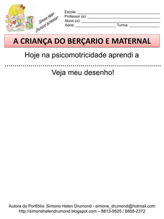Escola: _________________________________________
                             Professor (a): ____________________________________
                             Aluno (a): _______________________________________
                             Série: ____________________ Turma: _______________



    A CRIANÇA DO BERÇARIO E MATERNAL
          Hoje na psicomotricidade aprendi a
..............................................................................
                        Veja meu desenho!




  Autora do Portfólio: Simone Helen Drumond - simone_drumond@hotmail.com
       http://simonehelendrumond.blogspot.com – 8813-9525 / 8808-2372
 