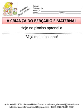 Escola: _________________________________________
                             Professor (a): ____________________________________
                             Aluno (a): _______________________________________
                             Série: ____________________ Turma: _______________



    A CRIANÇA DO BERÇARIO E MATERNAL
                  Hoje na piscina aprendi a
..............................................................................
                        Veja meu desenho!




  Autora do Portfólio: Simone Helen Drumond - simone_drumond@hotmail.com
       http://simonehelendrumond.blogspot.com – 8813-9525 / 8808-2372
 