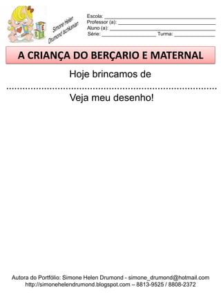 Escola: _________________________________________
                             Professor (a): ____________________________________
                             Aluno (a): _______________________________________
                             Série: ____________________ Turma: _______________



    A CRIANÇA DO BERÇARIO E MATERNAL
                       Hoje brincamos de
..............................................................................
                        Veja meu desenho!




  Autora do Portfólio: Simone Helen Drumond - simone_drumond@hotmail.com
       http://simonehelendrumond.blogspot.com – 8813-9525 / 8808-2372
 