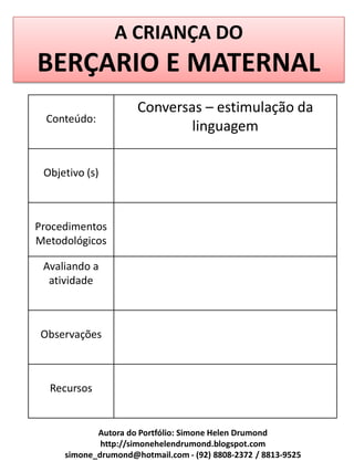 A CRIANÇA DO
BERÇARIO E MATERNAL
                     Conversas – estimulação da
  Conteúdo:
                             linguagem

 Objetivo (s)



Procedimentos
Metodológicos

 Avaliando a
  atividade



Observações



  Recursos


            Autora do Portfólio: Simone Helen Drumond
             http://simonehelendrumond.blogspot.com
     simone_drumond@hotmail.com - (92) 8808-2372 / 8813-9525
 