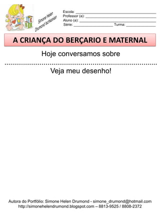 Escola: _________________________________________
                             Professor (a): ____________________________________
                             Aluno (a): _______________________________________
                             Série: ____________________ Turma: _______________



    A CRIANÇA DO BERÇARIO E MATERNAL
                   Hoje conversamos sobre
..............................................................................
                        Veja meu desenho!




  Autora do Portfólio: Simone Helen Drumond - simone_drumond@hotmail.com
       http://simonehelendrumond.blogspot.com – 8813-9525 / 8808-2372
 