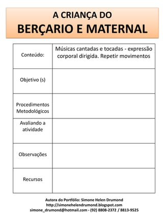 A CRIANÇA DO
BERÇARIO E MATERNAL
                 Músicas cantadas e tocadas - expressão
  Conteúdo:      corporal dirigida. Repetir movimentos


 Objetivo (s)



Procedimentos
Metodológicos

 Avaliando a
  atividade



Observações



  Recursos


            Autora do Portfólio: Simone Helen Drumond
             http://simonehelendrumond.blogspot.com
     simone_drumond@hotmail.com - (92) 8808-2372 / 8813-9525
 