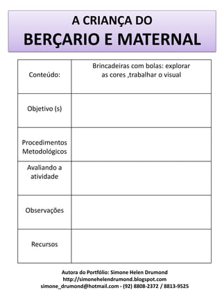 A CRIANÇA DO
BERÇARIO E MATERNAL
                        Brincadeiras com bolas: explorar
  Conteúdo:                as cores ,trabalhar o visual



 Objetivo (s)



Procedimentos
Metodológicos

 Avaliando a
  atividade



Observações



  Recursos


            Autora do Portfólio: Simone Helen Drumond
             http://simonehelendrumond.blogspot.com
     simone_drumond@hotmail.com - (92) 8808-2372 / 8813-9525
 
