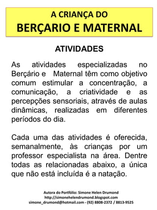 A CRIANÇA DO
 BERÇARIO E MATERNAL
                 ATIVIDADES
As    atividades  especializadas     no
Berçário e Maternal têm como objetivo
comum estimular a concentração, a
comunicação, a criatividade e as
percepções sensoriais, através de aulas
dinâmicas, realizadas em diferentes
períodos do dia.

Cada uma das atividades é oferecida,
semanalmente, às crianças por um
professor especialista na área. Dentre
todas as relacionadas abaixo, a única
que não está incluída é a natação.

           Autora do Portfólio: Simone Helen Drumond
            http://simonehelendrumond.blogspot.com
    simone_drumond@hotmail.com - (92) 8808-2372 / 8813-9525
 
