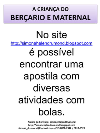 A CRIANÇA DO
BERÇARIO E MATERNAL

                 No site
http://simonehelendrumond.blogspot.com

      é possível
   encontrar uma
    apostila com
       diversas
   atividades com
        bolas.
          Autora do Portfólio: Simone Helen Drumond
           http://simonehelendrumond.blogspot.com
   simone_drumond@hotmail.com - (92) 8808-2372 / 8813-9525
 