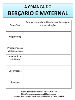 A CRIANÇA DO
BERÇARIO E MATERNAL
                  Cantigas de roda, estimulando a linguagem
  Conteúdo:                     e a socialização



 Objetivo (s)



Procedimentos
Metodológicos

 Avaliando a
  atividade



Observações



  Recursos


            Autora do Portfólio: Simone Helen Drumond
             http://simonehelendrumond.blogspot.com
     simone_drumond@hotmail.com - (92) 8808-2372 / 8813-9525
 