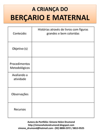 A CRIANÇA DO
BERÇARIO E MATERNAL
                     Histórias através de livros com figuras
  Conteúdo:                 grandes e bem coloridas



 Objetivo (s)



Procedimentos
Metodológicos

 Avaliando a
  atividade



Observações



  Recursos


            Autora do Portfólio: Simone Helen Drumond
             http://simonehelendrumond.blogspot.com
     simone_drumond@hotmail.com - (92) 8808-2372 / 8813-9525
 
