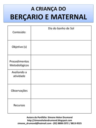 A CRIANÇA DO
BERÇARIO E MATERNAL
                               Dia do banho de Sol
  Conteúdo:



 Objetivo (s)



Procedimentos
Metodológicos

 Avaliando a
  atividade



Observações



  Recursos


            Autora do Portfólio: Simone Helen Drumond
             http://simonehelendrumond.blogspot.com
     simone_drumond@hotmail.com - (92) 8808-2372 / 8813-9525
 