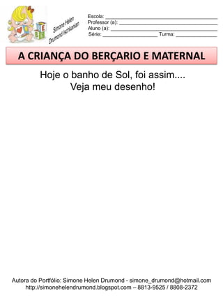 Escola: _________________________________________
                          Professor (a): ____________________________________
                          Aluno (a): _______________________________________
                          Série: ____________________ Turma: _______________



  A CRIANÇA DO BERÇARIO E MATERNAL
         Hoje o banho de Sol, foi assim....
                Veja meu desenho!




Autora do Portfólio: Simone Helen Drumond - simone_drumond@hotmail.com
     http://simonehelendrumond.blogspot.com – 8813-9525 / 8808-2372
 