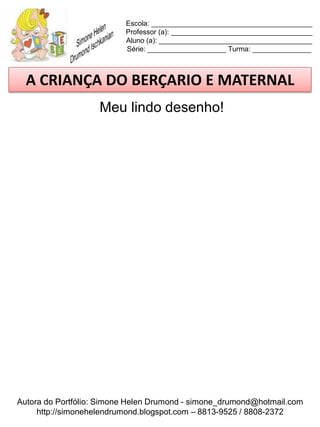 Escola: _________________________________________
                          Professor (a): ____________________________________
                          Aluno (a): _______________________________________
                          Série: ____________________ Turma: _______________



  A CRIANÇA DO BERÇARIO E MATERNAL
                    Meu lindo desenho!




Autora do Portfólio: Simone Helen Drumond - simone_drumond@hotmail.com
     http://simonehelendrumond.blogspot.com – 8813-9525 / 8808-2372
 