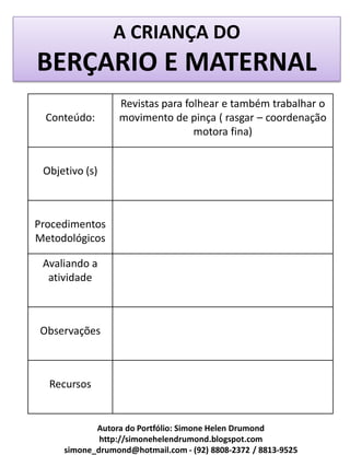 A CRIANÇA DO
BERÇARIO E MATERNAL
                 Revistas para folhear e também trabalhar o
  Conteúdo:      movimento de pinça ( rasgar – coordenação
                                 motora fina)


 Objetivo (s)



Procedimentos
Metodológicos

 Avaliando a
  atividade



Observações



  Recursos


            Autora do Portfólio: Simone Helen Drumond
             http://simonehelendrumond.blogspot.com
     simone_drumond@hotmail.com - (92) 8808-2372 / 8813-9525
 