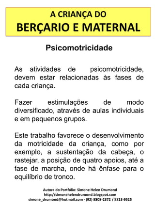 A CRIANÇA DO
BERÇARIO E MATERNAL
             Psicomotricidade

As atividades de      psicomotricidade,
devem estar relacionadas às fases de
cada criança.

Fazer       estimulações     de       modo
diversificado, através de aulas individuais
e em pequenos grupos.

Este trabalho favorece o desenvolvimento
da motricidade da criança, como por
exemplo, a sustentação da cabeça, o
rastejar, a posição de quatro apoios, até a
fase de marcha, onde há ênfase para o
equilíbrio de tronco.
           Autora do Portfólio: Simone Helen Drumond
            http://simonehelendrumond.blogspot.com
    simone_drumond@hotmail.com - (92) 8808-2372 / 8813-9525
 