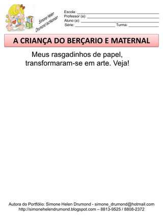 Escola: _________________________________________
                          Professor (a): ____________________________________
                          Aluno (a): _______________________________________
                          Série: ____________________ Turma: _______________



  A CRIANÇA DO BERÇARIO E MATERNAL
          Meus rasgadinhos de papel,
        transformaram-se em arte. Veja!




Autora do Portfólio: Simone Helen Drumond - simone_drumond@hotmail.com
     http://simonehelendrumond.blogspot.com – 8813-9525 / 8808-2372
 