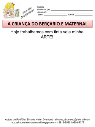 Escola: _________________________________________
                          Professor (a): ____________________________________
                          Aluno (a): _______________________________________
                          Série: ____________________ Turma: _______________



  A CRIANÇA DO BERÇARIO E MATERNAL
    Hoje trabalhamos com tinta veja minha
                   ARTE!




Autora do Portfólio: Simone Helen Drumond - simone_drumond@hotmail.com
     http://simonehelendrumond.blogspot.com – 8813-9525 / 8808-2372
 
