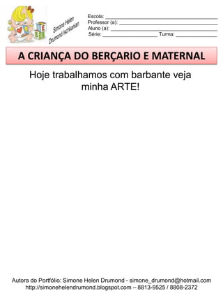 Escola: _________________________________________
                          Professor (a): ____________________________________
                          Aluno (a): _______________________________________
                          Série: ____________________ Turma: _______________



  A CRIANÇA DO BERÇARIO E MATERNAL
      Hoje trabalhamos com barbante veja
                  minha ARTE!




Autora do Portfólio: Simone Helen Drumond - simone_drumond@hotmail.com
     http://simonehelendrumond.blogspot.com – 8813-9525 / 8808-2372
 