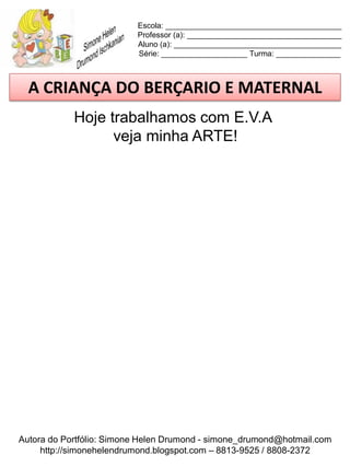 Escola: _________________________________________
                          Professor (a): ____________________________________
                          Aluno (a): _______________________________________
                          Série: ____________________ Turma: _______________



  A CRIANÇA DO BERÇARIO E MATERNAL
            Hoje trabalhamos com E.V.A
                  veja minha ARTE!




Autora do Portfólio: Simone Helen Drumond - simone_drumond@hotmail.com
     http://simonehelendrumond.blogspot.com – 8813-9525 / 8808-2372
 